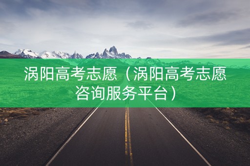 涡阳高考志愿（涡阳高考志愿咨询服务平台）