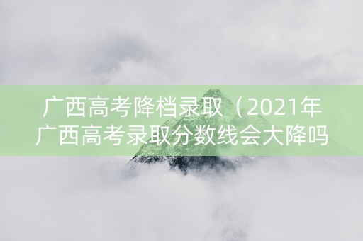 广西高考降档录取（2021年广西高考录取分数线会大降吗?）
