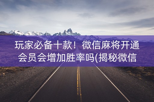 玩家必备十款！微信麻将开通会员会增加胜率吗(揭秘微信里提高胜率)