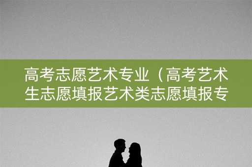 高考志愿艺术专业（高考艺术生志愿填报艺术类志愿填报专业）