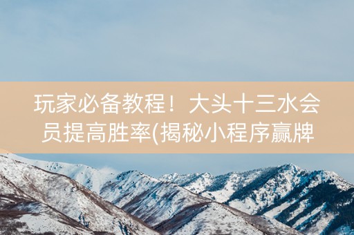 玩家必备教程！大头十三水会员提高胜率(揭秘小程序赢牌的技巧)