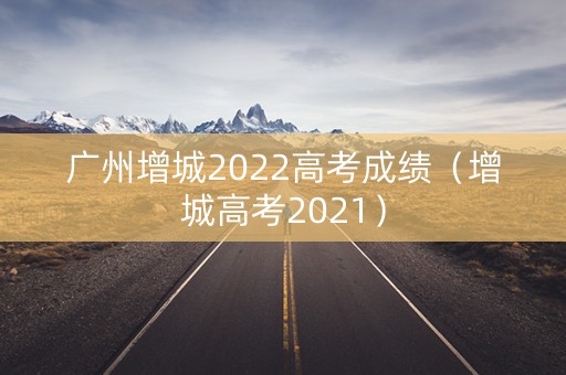 广州增城2022高考成绩（增城高考2021）
