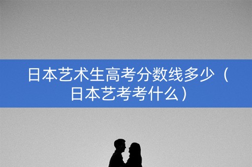 日本艺术生高考分数线多少（日本艺考考什么）
