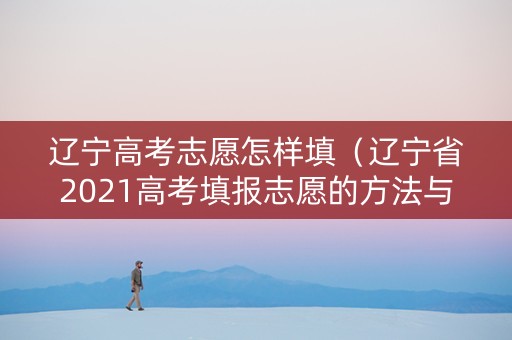 辽宁高考志愿怎样填（辽宁省2021高考填报志愿的方法与步骤）