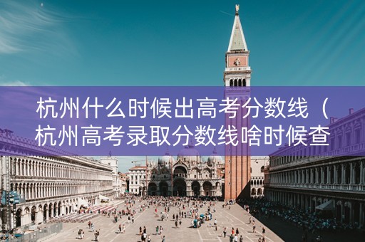 杭州什么时候出高考分数线（杭州高考录取分数线啥时候查）