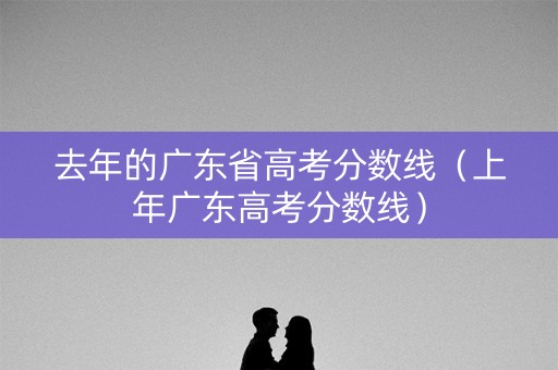 去年的广东省高考分数线（上年广东高考分数线）