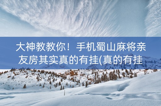 大神教教你！手机蜀山麻将亲友房其实真的有挂(真的有挂确实有挂)