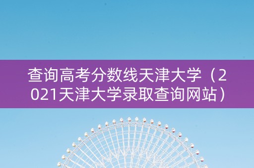查询高考分数线天津大学（2021天津大学录取查询网站）