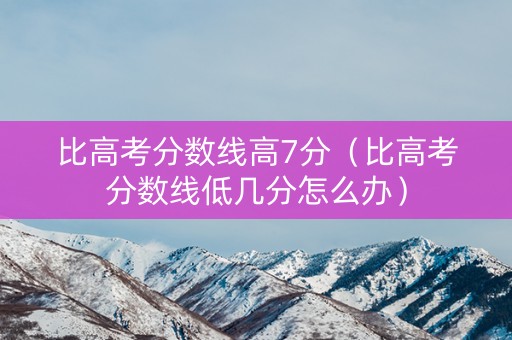 比高考分数线高7分（比高考分数线低几分怎么办）