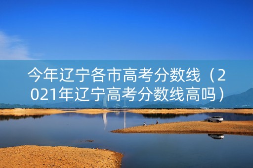 今年辽宁各市高考分数线（2021年辽宁高考分数线高吗）