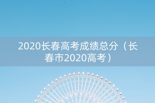 2020长春高考成绩总分（长春市2020高考）