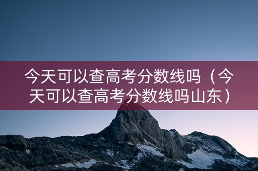 今天可以查高考分数线吗（今天可以查高考分数线吗山东）