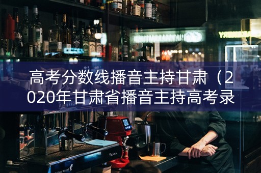 高考分数线播音主持甘肃（2020年甘肃省播音主持高考录取分数线）