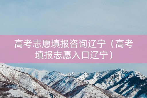 高考志愿填报咨询辽宁（高考填报志愿入口辽宁）