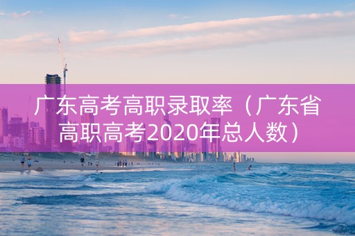 广东高考高职录取率（广东省高职高考2020年总人数）