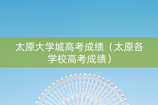 太原大学城高考成绩（太原各学校高考成绩）