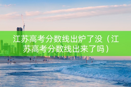 江苏高考分数线出炉了没（江苏高考分数线出来了吗）