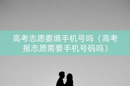 高考志愿要填手机号吗（高考报志愿需要手机号码吗）