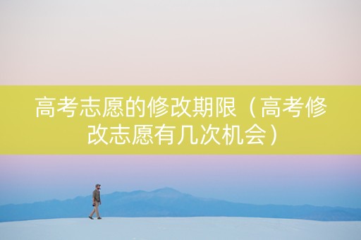 高考志愿的修改期限（高考修改志愿有几次机会）