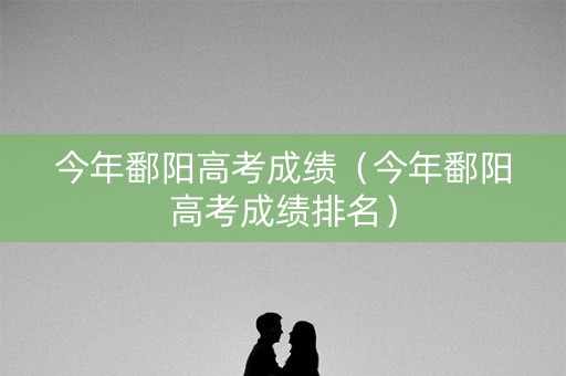 今年鄱阳高考成绩（今年鄱阳高考成绩排名）