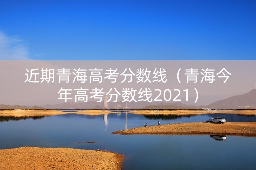 近期青海高考分数线（青海今年高考分数线2021）