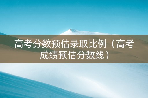 高考分数预估录取比例（高考成绩预估分数线）