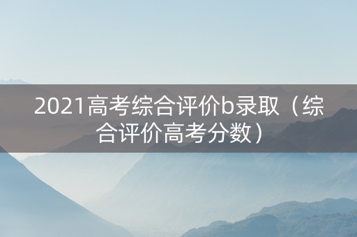 2021高考综合评价b录取（综合评价高考分数）