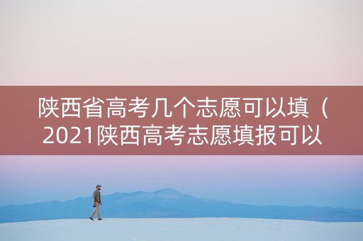 陕西省高考几个志愿可以填（2021陕西高考志愿填报可以填多少个志愿）