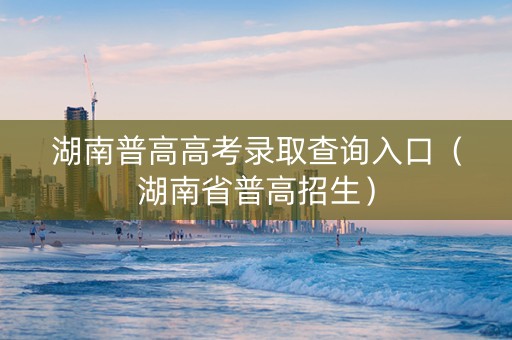 湖南普高高考录取查询入口（湖南省普高招生）
