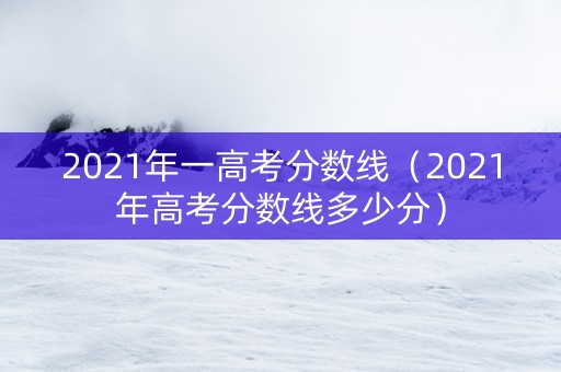 2021年一高考分数线（2021年高考分数线多少分）