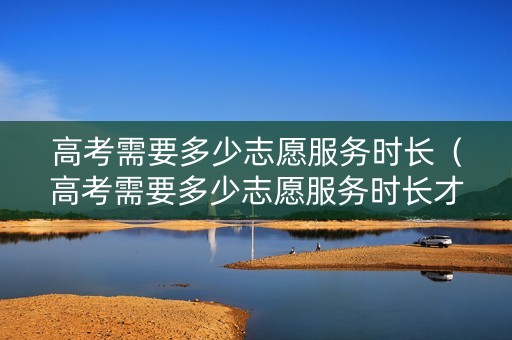 高考需要多少志愿服务时长（高考需要多少志愿服务时长才能报名）