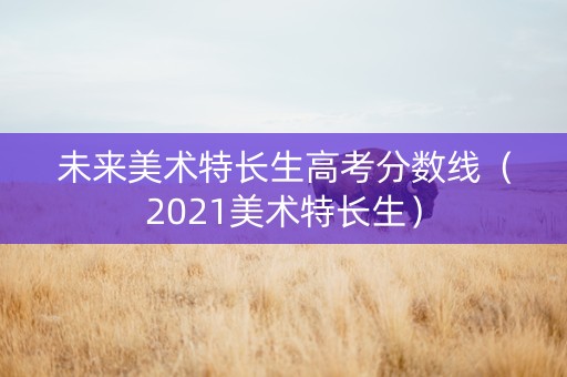 未来美术特长生高考分数线（2021美术特长生）