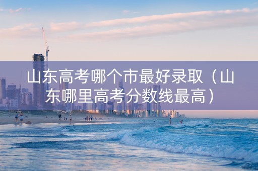 山东高考哪个市最好录取（山东哪里高考分数线最高）