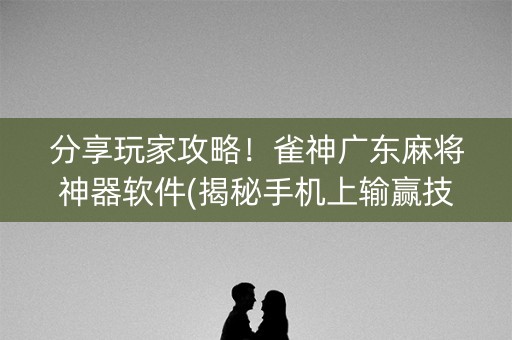 分享玩家攻略！雀神广东麻将神器软件(揭秘手机上输赢技巧)
