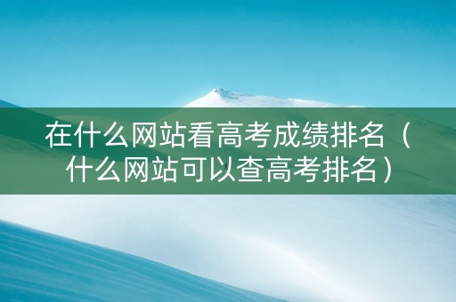 在什么网站看高考成绩排名（什么网站可以查高考排名）