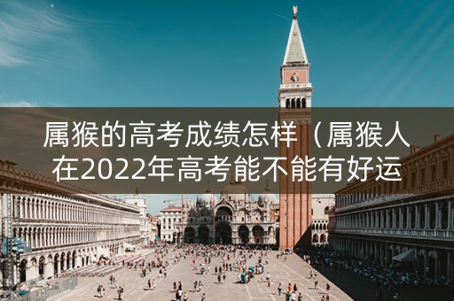 属猴的高考成绩怎样（属猴人在2022年高考能不能有好运）