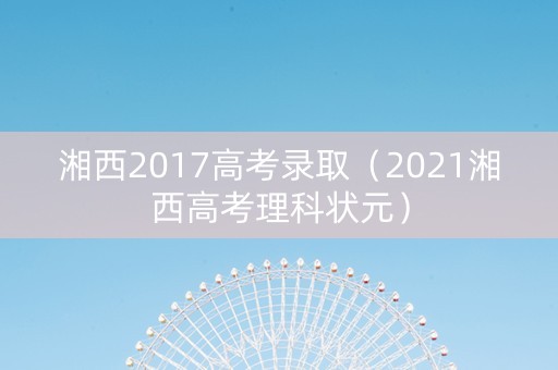 湘西2017高考录取（2021湘西高考理科状元）