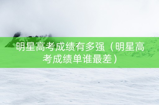 明星高考成绩有多强（明星高考成绩单谁最差）