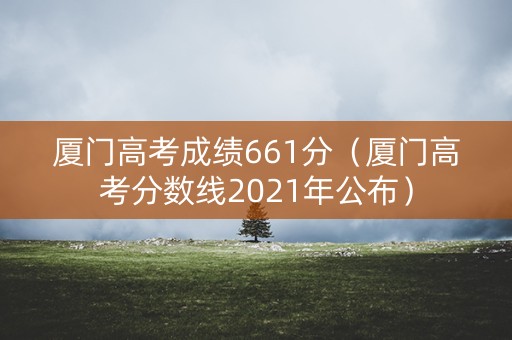 厦门高考成绩661分（厦门高考分数线2021年公布）