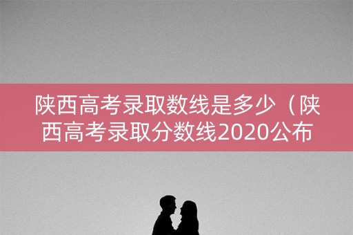 陕西高考录取数线是多少（陕西高考录取分数线2020公布时间）