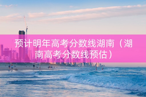 预计明年高考分数线湖南（湖南高考分数线预估）