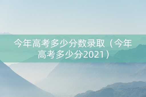 今年高考多少分数录取（今年高考多少分2021）