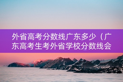 外省高考分数线广东多少（广东高考生考外省学校分数线会不会更高）