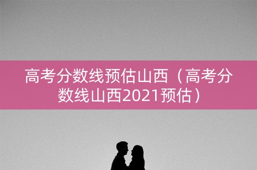 高考分数线预估山西（高考分数线山西2021预估）