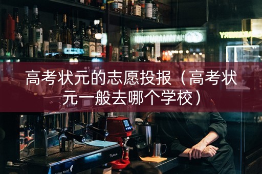 高考状元的志愿投报（高考状元一般去哪个学校）