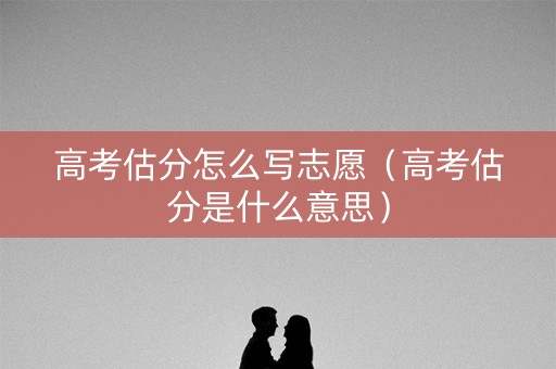 高考估分怎么写志愿（高考估分是什么意思）