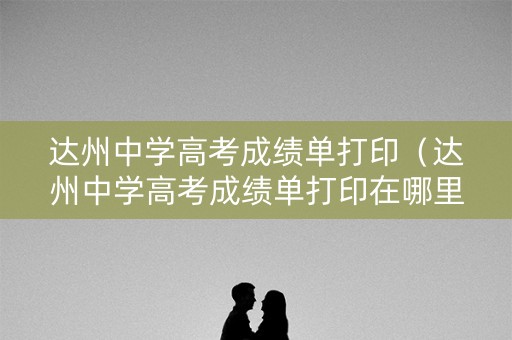 达州中学高考成绩单打印（达州中学高考成绩单打印在哪里）