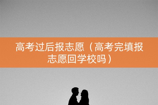 高考过后报志愿（高考完填报志愿回学校吗）