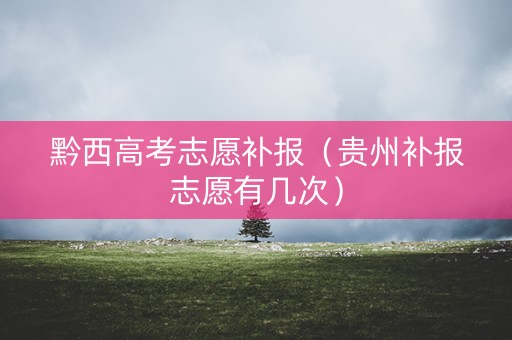 黔西高考志愿补报（贵州补报志愿有几次）