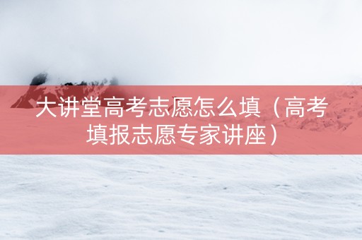大讲堂高考志愿怎么填（高考填报志愿专家讲座）
